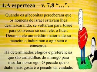 Quando os gibeonitas perceberam que
os homens de Israel estavam lhes
desmascarando, se voltaram para Josué
para conversar só com ele, o líder.
Deram a ele um crédito maior e dessa
maneira o induziram a agir sem o
consenso.
Há determinados elogios e preferências
que são armadilhas do inimigo para
insuflar nosso ego. O pecado que o
diabo mais gosta é o pecado da vaidade.
4.A esperteza – v. 7,8 “…”.
 