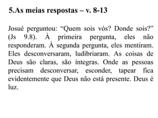 Josué perguntou: “Quem sois vós? Donde sois?”
(Js 9.8). À primeira pergunta, eles não
responderam. À segunda pergunta, eles mentiram.
Eles desconversaram, ludibriaram. As coisas de
Deus são claras, são íntegras. Onde as pessoas
precisam desconversar, esconder, tapear fica
evidentemente que Deus não está presente. Deus é
luz.
5.As meias respostas – v. 8-13
 