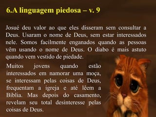 Josué deu valor ao que eles disseram sem consultar a
Deus. Usaram o nome de Deus, sem estar interessados
nele. Somos facilmente enganados quando as pessoas
vêm usando o nome de Deus. O diabo é mais astuto
quando vem vestido de piedade.
6.A linguagem piedosa – v. 9
Muitos jovens quando estão
interessados em namorar uma moça,
se interessam pelas coisas de Deus,
frequentam a igreja e até lêem a
Bíblia. Mas depois do casamento,
revelam seu total desinteresse pelas
coisas de Deus.
 