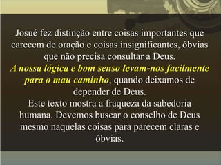 Josué fez distinção entre coisas importantes que
carecem de oração e coisas insignificantes, óbvias
que não precisa consultar a Deus.
A nossa lógica e bom senso levam-nos facilmente
para o mau caminho, quando deixamos de
depender de Deus.
Este texto mostra a fraqueza da sabedoria
humana. Devemos buscar o conselho de Deus
mesmo naquelas coisas para parecem claras e
óbvias.
 
