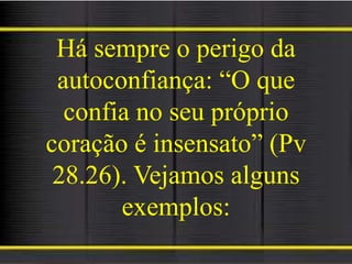 Há sempre o perigo da
autoconfiança: “O que
confia no seu próprio
coração é insensato” (Pv
28.26). Vejamos alguns
exemplos:
 