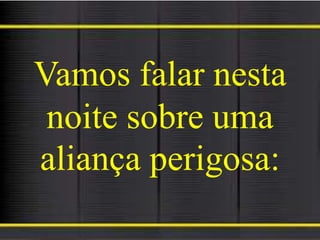 Vamos falar nesta
noite sobre uma
aliança perigosa:
 