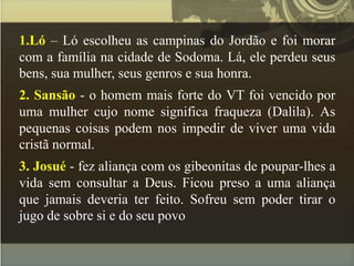 1.Ló – Ló escolheu as campinas do Jordão e foi morar
com a família na cidade de Sodoma. Lá, ele perdeu seus
bens, sua mulher, seus genros e sua honra.
2. Sansão - o homem mais forte do VT foi vencido por
uma mulher cujo nome significa fraqueza (Dalila). As
pequenas coisas podem nos impedir de viver uma vida
cristã normal.
3. Josué - fez aliança com os gibeonitas de poupar-lhes a
vida sem consultar a Deus. Ficou preso a uma aliança
que jamais deveria ter feito. Sofreu sem poder tirar o
jugo de sobre si e do seu povo
 