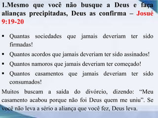 1.Mesmo que você não busque a Deus e faça
alianças precipitadas, Deus as confirma – Josué
9:19-20
 Quantas sociedades que jamais deveriam ter sido
firmadas!
 Quantos acordos que jamais deveriam ter sido assinados!
 Quantos namoros que jamais deveriam ter começado!
 Quantos casamentos que jamais deveriam ter sido
consumados!
Muitos buscam a saída do divórcio, dizendo: “Meu
casamento acabou porque não foi Deus quem me uniu”. Se
você não leva a sério a aliança que você fez, Deus leva.
 