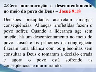 2.Gera murmuração e descontentamento
no meio do povo de Deus – Josué 9:18
Decisões precipitadas acarretam amargas
conseqüências. Alianças irrefletidas fazem o
povo sofrer. Quando a liderança age sem
oração, há um descontentamento no meio do
povo. Josué e os príncipes da congregação
fizeram uma aliança com os gibeonitas sem
consultar a Deus e tomaram a decisão errada
e agora o povo está sofrendo as
conseqüências e murmurando.
 