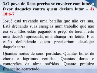 3.O povo de Deus precisa se envolver com lutas a
favor daqueles contra quem deviam lutar – Js
10:6-7
Josué está travando uma batalha que não era sua.
Está drenando suas energias num trabalho que não
era seu. Eles estão pagando o preço de terem feito
uma decisão apressada, uma aliança irrefletida. Eles
estão defendendo quem precisariam desalojar
daquela terra.
Quantas noites de sono perdidas. Quantas horas de
choro e lágrimas vertidas. Quantas dores e
contorções da alma sofridas. Quanto prejuízo
financeiro acarretado.
 