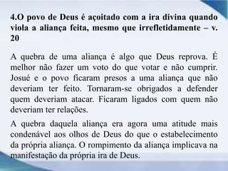 4.O povo de Deus é açoitado com a ira divina quando
viola a aliança feita, mesmo que irrefletidamente – v.
20
A quebra de uma aliança é algo que Deus reprova. É
melhor não fazer um voto do que votar e não cumprir.
Josué e o povo ficaram presos a uma aliança que não
deveriam ter feito. Tornaram-se obrigados a defender
quem deveriam atacar. Ficaram ligados com quem não
deveriam ter relações.
A quebra daquela aliança era agora uma atitude mais
condenável aos olhos de Deus do que o estabelecimento
da própria aliança. O rompimento da aliança implicava na
manifestação da própria ira de Deus.
 