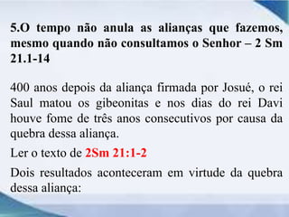 5.O tempo não anula as alianças que fazemos,
mesmo quando não consultamos o Senhor – 2 Sm
21.1-14
400 anos depois da aliança firmada por Josué, o rei
Saul matou os gibeonitas e nos dias do rei Davi
houve fome de três anos consecutivos por causa da
quebra dessa aliança.
Ler o texto de 2Sm 21:1-2
Dois resultados aconteceram em virtude da quebra
dessa aliança:
 