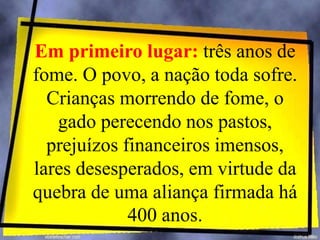 Em primeiro lugar: três anos de
fome. O povo, a nação toda sofre.
Crianças morrendo de fome, o
gado perecendo nos pastos,
prejuízos financeiros imensos,
lares desesperados, em virtude da
quebra de uma aliança firmada há
400 anos.
 