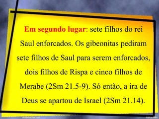 Em segundo lugar: sete filhos do rei
Saul enforcados. Os gibeonitas pediram
sete filhos de Saul para serem enforcados,
dois filhos de Rispa e cinco filhos de
Merabe (2Sm 21.5-9). Só então, a ira de
Deus se apartou de Israel (2Sm 21.14).
 