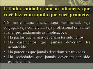 1.Tenha cuidado com as alianças que
você faz, com aquilo que você promete.
Não entre numa aliança seja sentimental, seja
conjugal, seja comercial, seja profissional sem antes
avaliar profundamente as implicações.
• Há pactos que jamais deveriam ter sido feitos.
• Há casamentos que jamais deveriam ter
acontecido.
• Há parcerias que jamais deveriam ser travadas.
• Há sociedades que jamais deveriam ter sido
estabelecidas.
 