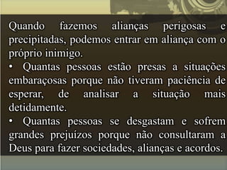 Quando fazemos alianças perigosas e
precipitadas, podemos entrar em aliança com o
próprio inimigo.
• Quantas pessoas estão presas a situações
embaraçosas porque não tiveram paciência de
esperar, de analisar a situação mais
detidamente.
• Quantas pessoas se desgastam e sofrem
grandes prejuízos porque não consultaram a
Deus para fazer sociedades, alianças e acordos.
 
