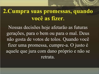 2.Cumpra suas promessas, quando
você as fizer.
Nossas decisões hoje afetarão as futuras
gerações, para o bem ou para o mal. Deus
não gosta de votos de tolos. Quando você
fizer uma promessa, cumpre-a. O justo é
aquele que jura com dano próprio e não se
retrata.
 