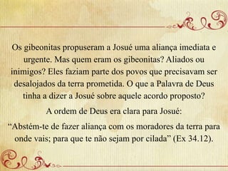 Os gibeonitas propuseram a Josué uma aliança imediata e
urgente. Mas quem eram os gibeonitas? Aliados ou
inimigos? Eles faziam parte dos povos que precisavam ser
desalojados da terra prometida. O que a Palavra de Deus
tinha a dizer a Josué sobre aquele acordo proposto?
A ordem de Deus era clara para Josué:
“Abstém-te de fazer aliança com os moradores da terra para
onde vais; para que te não sejam por cilada” (Ex 34.12).
 