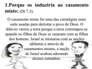 O casamento misto foi uma das estratégias mais
sutis usadas para derrotar o povo de Deus. O
dilúvio varreu a terra porque a terra corrompeu-se
quando os filhos de Deus se casaram com as filhas
dos homens. Israel se misturou com as nações
idólatras e através de
casamentos mistos, a nação
de Israel acabou adorando
deuses estranhos.
1.Porque os induziria ao casamento
misto: (Dt 7.3).
 