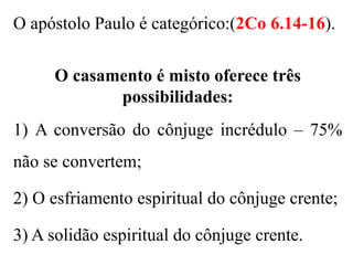 O apóstolo Paulo é categórico:(2Co 6.14-16).
O casamento é misto oferece três
possibilidades:
1) A conversão do cônjuge incrédulo – 75%
não se convertem;
2) O esfriamento espiritual do cônjuge crente;
3) A solidão espiritual do cônjuge crente.
 