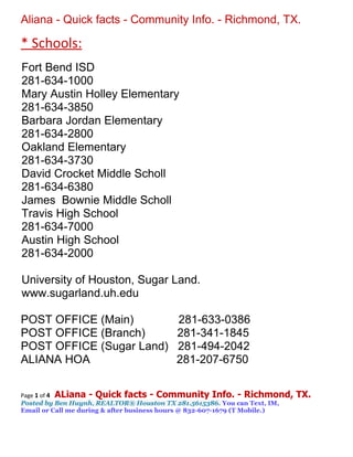 Aliana - Quick facts - Community Info. - Richmond, TX.

* Schools:
Fort Bend ISD
281-634-1000
Mary Austin Holley Elementary
281-634-3850
Barbara Jordan Elementary
281-634-2800
Oakland Elementary
281-634-3730
David Crocket Middle Scholl
281-634-6380
James Bownie Middle Scholl
Travis High School
281-634-7000
Austin High School
281-634-2000

University of Houston, Sugar Land.
www.sugarland.uh.edu

POST OFFICE (Main)                       281-633-0386
POST OFFICE (Branch)                     281-341-1845
POST OFFICE (Sugar Land)                 281-494-2042
ALIANA HOA                               281-207-6750

Page 1 of 4 ALiana - Quick facts - Community Info. - Richmond,              TX.
Posted by Ben Huynh, REALTOR® Houston TX 281.5615386. You can Text, IM,
Email or Call me during & after business hours @ 832-607-1679 (T Mobile.)
 