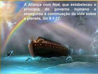 A Aliança com Noé, que estabeleceu o
princípio do governo humano e
assegurou a continuação da vida sobre
o planeta, Gn 9.1-17.
 