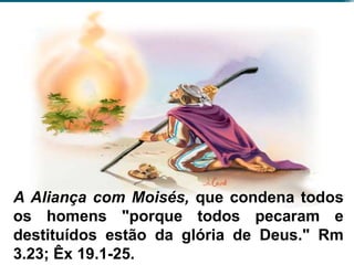 A Aliança com Moisés, que condena todos
os homens "porque todos pecaram e
destituídos estão da glória de Deus." Rm
3.23; Êx 19.1-25.
 