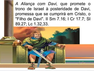A Aliança com Davi, que promete o
trono de Israel à posteridade de Davi,
promessa que se cumprirá em Cristo, o
"Filho de Davi". II Sm 7.16; I Cr 17.7; SI
89.27; Lc 1.32,33.
 