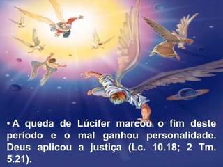 • A queda de Lúcifer marcou o fim deste
período e o mal ganhou personalidade.
Deus aplicou a justiça (Lc. 10.18; 2 Tm.
5.21).
 
