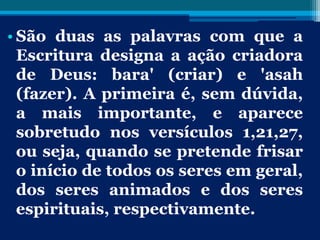 • São duas as palavras com que a
Escritura designa a ação criadora
de Deus: bara' (criar) e 'asah
(fazer). A primeira é, sem dúvida,
a mais importante, e aparece
sobretudo nos versículos 1,21,27,
ou seja, quando se pretende frisar
o início de todos os seres em geral,
dos seres animados e dos seres
espirituais, respectivamente.
 