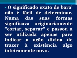 • O significado exato de bara'
não é fácil de determinar.
Numa das suas formas
significava originariamente
"cortar, separar" e passou a
ser utilizada apenas para
indicar a ação divina de
trazer à existência algo
inteiramente novo.
 