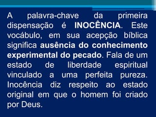A palavra-chave da primeira
dispensação é INOCÊNCIA. Este
vocábulo, em sua acepção bíblica
significa ausência do conhecimento
experimental do pecado. Fala de um
estado de liberdade espiritual
vinculado a uma perfeita pureza.
Inocência diz respeito ao estado
original em que o homem foi criado
por Deus.
 
