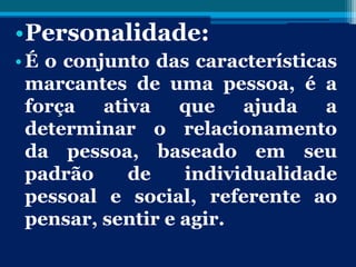 •Personalidade:
•É o conjunto das características
marcantes de uma pessoa, é a
força ativa que ajuda a
determinar o relacionamento
da pessoa, baseado em seu
padrão de individualidade
pessoal e social, referente ao
pensar, sentir e agir.
 