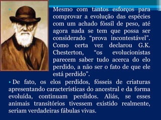 • Mesmo com tantos esforços para
comprovar a evolução das espécies
com um achado fóssil de peso, até
agora nada se tem que possa ser
considerado “prova incontestável”.
Como certa vez declarou G.K.
Chesterton, “os evolucionistas
parecem saber tudo acerca do elo
perdido, a não ser o fato de que ele
está perdido”.
• De fato, os elos perdidos, fósseis de criaturas
apresentando características do ancestral e da forma
evoluída, continuam perdidos. Aliás, se esses
animais transitórios tivessem existido realmente,
seriam verdadeiras fábulas vivas.
 
