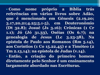 • Como nome próprio a Bíblia trás
referências em vários livros sobre Adão,
que é mencionado em Gênesis (2.19,20;
3.17,20,21;4.25;5.1-5), em Deuteronômio
(Dt 32.8); Josué (Js 3.16); Crônicas (1 Cr
1.1); Jó (Jó 31.33), Oséias (Os 6.7); na
genealogia de Jesus (Lc 3.23-38), Na
epístola de Paulo aos Romanos (Rm 5.14),
aos Coríntios (1 Co 15.22,45) e a Timóteo (2
Tm 2.13,14); na epístola de Judas (v.14).
• Então, a criação do primeiro homem
diretamente pelo Senhor é um ensinamento
largamente abordado nas Escrituras.
 