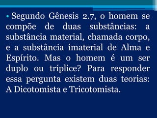 • Segundo Gênesis 2.7, o homem se
compõe de duas substâncias: a
substância material, chamada corpo,
e a substância imaterial de Alma e
Espírito. Mas o homem é um ser
duplo ou tríplice? Para responder
essa pergunta existem duas teorias:
A Dicotomista e Tricotomista.
 