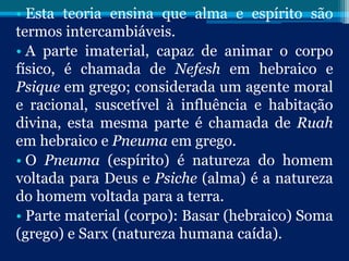 • Esta teoria ensina que alma e espírito são
termos intercambiáveis.
• A parte imaterial, capaz de animar o corpo
físico, é chamada de Nefesh em hebraico e
Psique em grego; considerada um agente moral
e racional, suscetível à influência e habitação
divina, esta mesma parte é chamada de Ruah
em hebraico e Pneuma em grego.
• O Pneuma (espírito) é natureza do homem
voltada para Deus e Psiche (alma) é a natureza
do homem voltada para a terra.
• Parte material (corpo): Basar (hebraico) Soma
(grego) e Sarx (natureza humana caída).
 