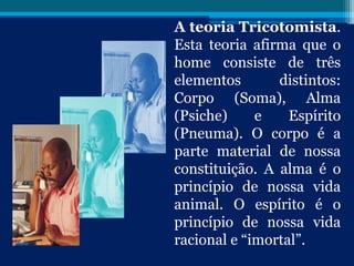 A teoria Tricotomista.
Esta teoria afirma que o
home consiste de três
elementos distintos:
Corpo (Soma), Alma
(Psiche) e Espírito
(Pneuma). O corpo é a
parte material de nossa
constituição. A alma é o
princípio de nossa vida
animal. O espírito é o
princípio de nossa vida
racional e “imortal”.
 