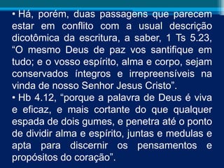 • Há, porém, duas passagens que parecem
estar em conflito com a usual descrição
dicotômica da escritura, a saber, 1 Ts 5.23,
“O mesmo Deus de paz vos santifique em
tudo; e o vosso espírito, alma e corpo, sejam
conservados íntegros e irrepreensíveis na
vinda de nosso Senhor Jesus Cristo”.
• Hb 4.12, “porque a palavra de Deus é viva
e eficaz, e mais cortante do que qualquer
espada de dois gumes, e penetra até o ponto
de dividir alma e espírito, juntas e medulas e
apta para discernir os pensamentos e
propósitos do coração”.
 