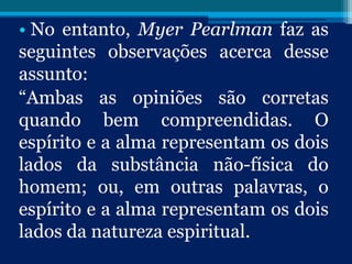 • No entanto, Myer Pearlman faz as
seguintes observações acerca desse
assunto:
“Ambas as opiniões são corretas
quando bem compreendidas. O
espírito e a alma representam os dois
lados da substância não-física do
homem; ou, em outras palavras, o
espírito e a alma representam os dois
lados da natureza espiritual.
 