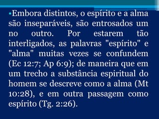 •Embora distintos, o espírito e a alma
são inseparáveis, são entrosados um
no outro. Por estarem tão
interligados, as palavras "espírito" e
"alma" muitas vezes se confundem
(Ec 12:7; Ap 6:9); de maneira que em
um trecho a substância espiritual do
homem se descreve como a alma (Mt
10:28), e em outra passagem como
espírito (Tg. 2:26).
 