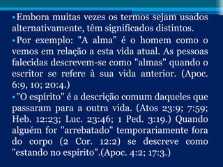 •Embora muitas vezes os termos sejam usados
alternativamente, têm significados distintos.
•Por exemplo: "A alma” é o homem como o
vemos em relação a esta vida atual. As pessoas
falecidas descrevem-se como "almas" quando o
escritor se refere à sua vida anterior. (Apoc.
6:9, 10; 20:4.)
•"O espírito" é a descrição comum daqueles que
passaram para a outra vida. (Atos 23:9; 7:59;
Heb. 12:23; Luc. 23:46; 1 Ped. 3:19.) Quando
alguém for "arrebatado" temporariamente fora
do corpo (2 Cor. 12:2) se descreve como
"estando no espírito".(Apoc. 4:2; 17:3.)
 