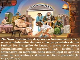 •No Novo Testamento, despenseiro (oikonomos) refere-
se ao administrador da casa e das propriedades de um
Senhor. No Evangelho de Lucas, o termo se emprega
alternadamente com “escravo” (Gr. doulos). O
despenseiro ou mordomo tinha direito legal de agir em
nome do seu senhor, e deveria ser fiel e prudente (Lc
12.42, 1Co 4.2).
 