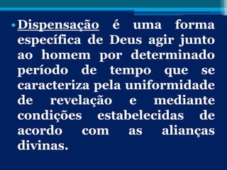 •Dispensação é uma forma
específica de Deus agir junto
ao homem por determinado
período de tempo que se
caracteriza pela uniformidade
de revelação e mediante
condições estabelecidas de
acordo com as alianças
divinas.
 