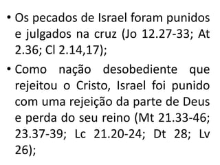 • Os pecados de Israel foram punidos
e julgados na cruz (Jo 12.27-33; At
2.36; Cl 2.14,17);
• Como nação desobediente que
rejeitou o Cristo, Israel foi punido
com uma rejeição da parte de Deus
e perda do seu reino (Mt 21.33-46;
23.37-39; Lc 21.20-24; Dt 28; Lv
26);
 