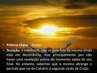 • Palavra-chave – Graça.
• Duração: é indefinida, não só pelo fato da mesma ainda
está em decorrência, mas principalmente por não
haver uma revelação prévia do momento exato do seu
final. No entanto, sabemos que a mesma abrange o
período que vai do Calvário à segunda vinda de Cristo.
 