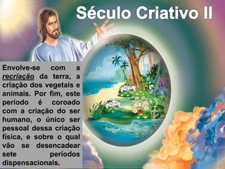 Envolve-se com a
recriação da terra, a
criação dos vegetais e
animais. Por fim, este
período é coroado
com a criação do ser
humano, o único ser
pessoal dessa criação
física, e sobre o qual
vão se desencadear
sete períodos
dispensacionais.
 