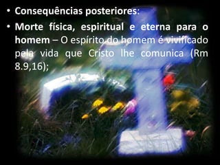 • Consequências posteriores:
• Morte física, espiritual e eterna para o
homem – O espírito do homem é vivificado
pela vida que Cristo lhe comunica (Rm
8.9,16);
 