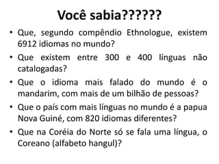 Você sabia??????
• Que, segundo compêndio Ethnologue, existem
6912 idiomas no mundo?
• Que existem entre 300 e 400 línguas não
catalogadas?
• Que o idioma mais falado do mundo é o
mandarim, com mais de um bilhão de pessoas?
• Que o país com mais línguas no mundo é a papua
Nova Guiné, com 820 idiomas diferentes?
• Que na Coréia do Norte só se fala uma língua, o
Coreano (alfabeto hangul)?
 