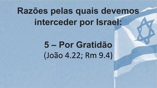 Razões pelas quais devemos
interceder por Israel:
5 – Por Gratidão
(João 4.22; Rm 9.4)
 