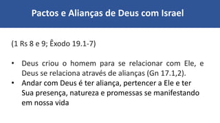 Pactos e Alianças de Deus com Israel
(1 Rs 8 e 9; Êxodo 19.1-7)
• Deus criou o homem para se relacionar com Ele, e
Deus se relaciona através de alianças (Gn 17.1,2).
• Andar com Deus é ter aliança, pertencer a Ele e ter
Sua presença, natureza e promessas se manifestando
em nossa vida
 