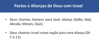 Pactos e Alianças de Deus com Israel
• Deus chamou homens para fazer aliança (Adão, Noé,
Abraão, Moisés, Davi).
• Deus chamou Israel como nação para uma aliança (Dt
7.1-11).
 