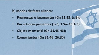 b) Modos de fazer aliança:
• Promessas e juramentos (Gn 21.23; Js 9);
• Dar e trocar presentes (Js 9; 1 Sm 18.1-5);
• Objeto memorial (Gn 31.45-46);
• Comer juntos (Gn 31.46; 26.30)
 