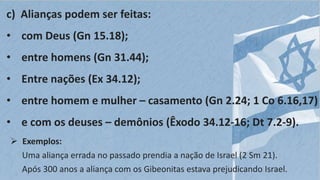 c) Alianças podem ser feitas:
• com Deus (Gn 15.18);
• entre homens (Gn 31.44);
• Entre nações (Ex 34.12);
• entre homem e mulher – casamento (Gn 2.24; 1 Co 6.16,17)
• e com os deuses – demônios (Êxodo 34.12-16; Dt 7.2-9).
 Exemplos:
Uma aliança errada no passado prendia a nação de Israel (2 Sm 21).
Após 300 anos a aliança com os Gibeonitas estava prejudicando Israel.
 